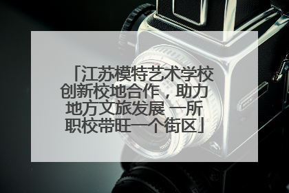 江苏模特艺术学校创新校地合作，助力地方文旅发展 一所职校带旺一个街区