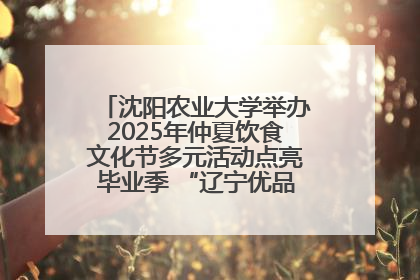 沈阳农业大学举办2025年仲夏饮食文化节多元活动点亮毕业季 “辽宁优品”进校园首站启动