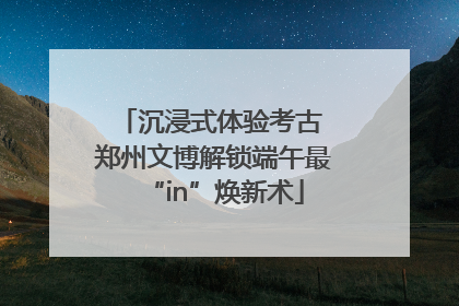 沉浸式体验考古 郑州文博解锁端午最“in”焕新术