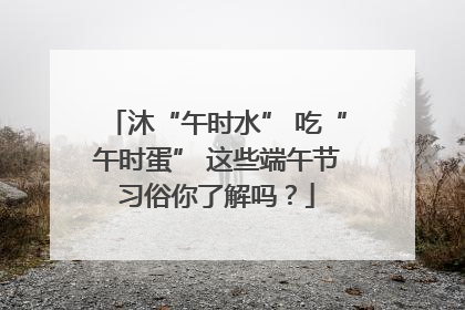 沐“午时水” 吃“午时蛋” 这些端午节习俗你了解吗？