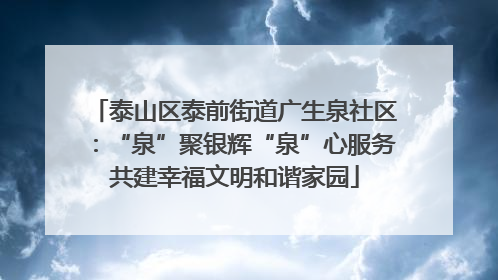 泰山区泰前街道广生泉社区：“泉”聚银辉“泉”心服务共建幸福文明和谐家园