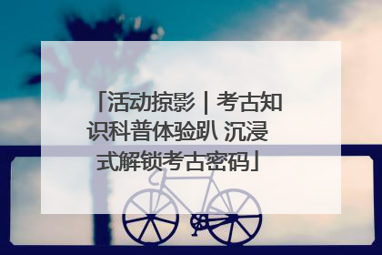 活动掠影｜考古知识科普体验趴 沉浸式解锁考古密码