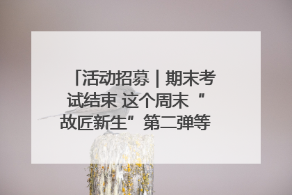 活动招募｜期末考试结束 这个周末“故匠新生”第二弹等着同学们来体验！