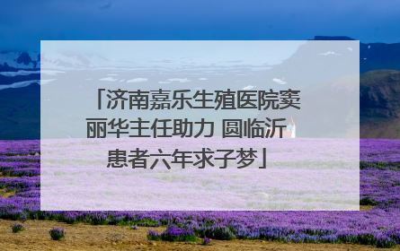 济南嘉乐生殖医院窦丽华主任助力 圆临沂患者六年求子梦