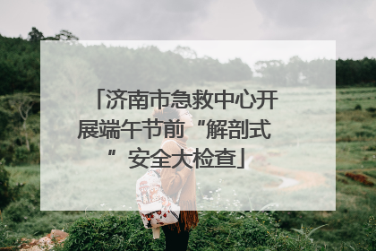 济南市急救中心开展端午节前“解剖式”安全大检查
