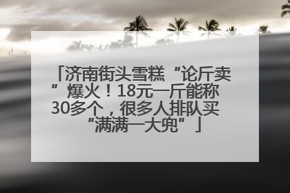 济南街头雪糕“论斤卖”爆火！18元一斤能称30多个，很多人排队买“满满一大兜”
