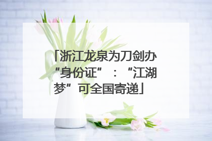 浙江龙泉为刀剑办“身份证”：“江湖梦”可全国寄递