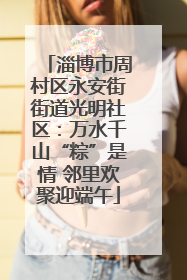 淄博市周村区永安街街道光明社区：万水千山“粽”是情 邻里欢聚迎端午