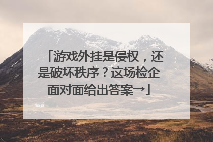 游戏外挂是侵权，还是破坏秩序？这场检企面对面给出答案→