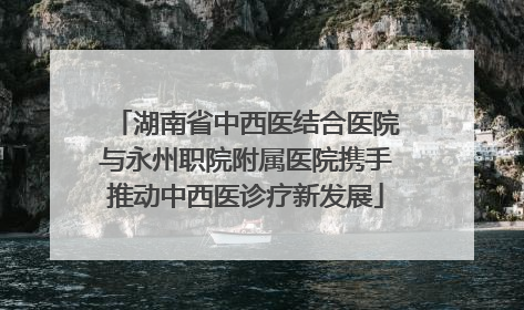 湖南省中西医结合医院与永州职院附属医院携手推动中西医诊疗新发展