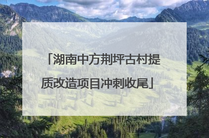 湖南中方荆坪古村提质改造项目冲刺收尾