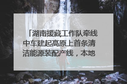 湖南援藏工作队牵线中车建起高原上首条清洁能源装配产线，本地大学生成车间检验员