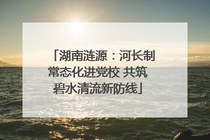 湖南涟源：河长制常态化进党校 共筑碧水清流新防线