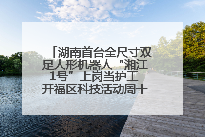 湖南首台全尺寸双足人形机器人“湘江1号”上岗当护工 开福区科技活动周十大科创项目签约