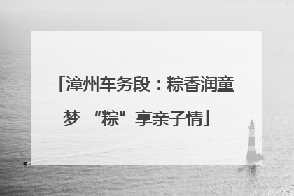 漳州车务段：粽香润童梦 “粽”享亲子情