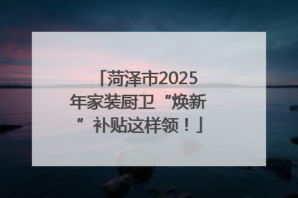 菏泽市2025年家装厨卫“焕新”补贴这样领！