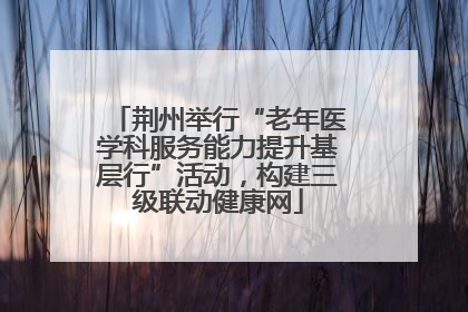 荆州举行“老年医学科服务能力提升基层行”活动，构建三级联动健康网