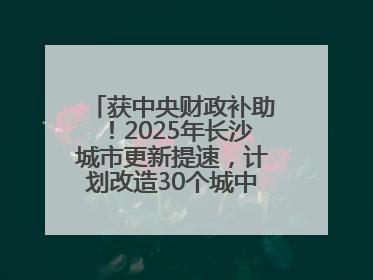 获中央财政补助！2025年长沙城市更新提速，计划改造30个城中村项目