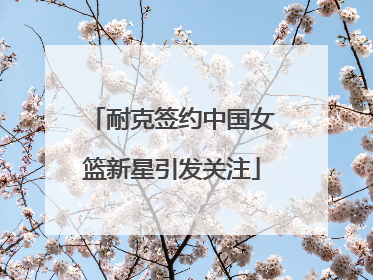 耐克签约中国女篮新星引发关注
