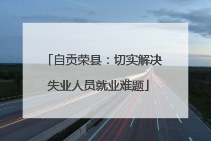 自贡荣县：切实解决失业人员就业难题