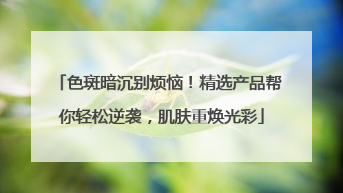 色斑暗沉别烦恼！精选产品帮你轻松逆袭，肌肤重焕光彩