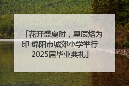 花开盛夏时，星辰烙为印 绵阳市城郊小学举行2025届毕业典礼
