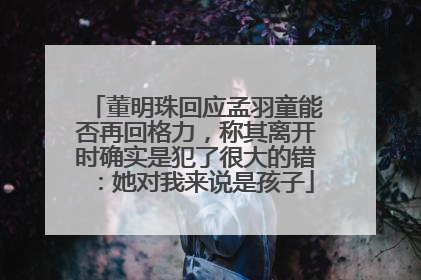 董明珠回应孟羽童能否再回格力，称其离开时确实是犯了很大的错：她对我来说是孩子