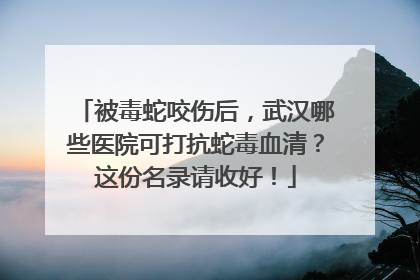 被毒蛇咬伤后，武汉哪些医院可打抗蛇毒血清？这份名录请收好！