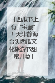 西瓜节上有“宝藏”！天津静海台头西瓜文化旅游节甜蜜开幕