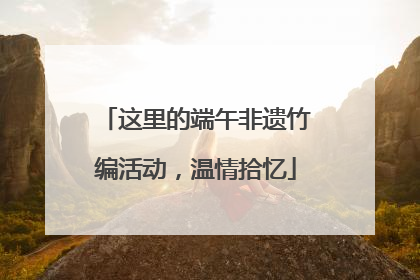 这里的端午非遗竹编活动，温情拾忆