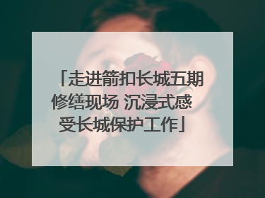 走进箭扣长城五期修缮现场 沉浸式感受长城保护工作