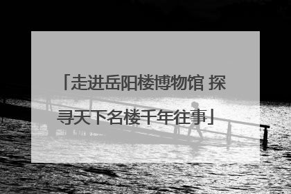 走进岳阳楼博物馆 探寻天下名楼千年往事