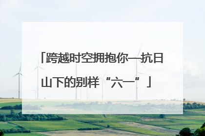 跨越时空拥抱你—抗日山下的别样“六一”