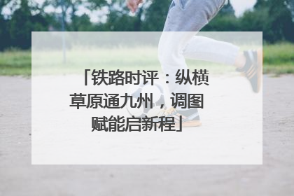 铁路时评：纵横草原通九州，调图赋能启新程