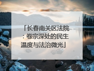 长春南关区法院：卷宗深处的民生温度与法治微光