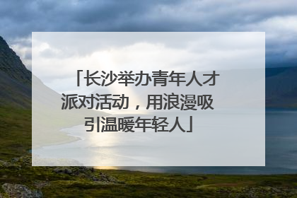 长沙举办青年人才派对活动，用浪漫吸引温暖年轻人