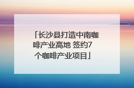 长沙县打造中南咖啡产业高地 签约7个咖啡产业项目