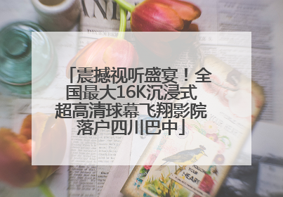 震撼视听盛宴！全国最大16K沉浸式超高清球幕飞翔影院落户四川巴中