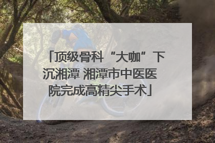 顶级骨科“大咖”下沉湘潭 湘潭市中医医院完成高精尖手术