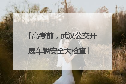 高考前，武汉公交开展车辆安全大检查