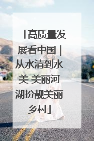 高质量发展看中国｜从水清到水美 美丽河湖扮靓美丽乡村