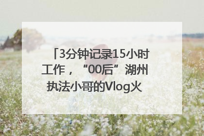 3分钟记录15小时工作，“00后”湖州执法小哥的Vlog火了，还被网友点赞