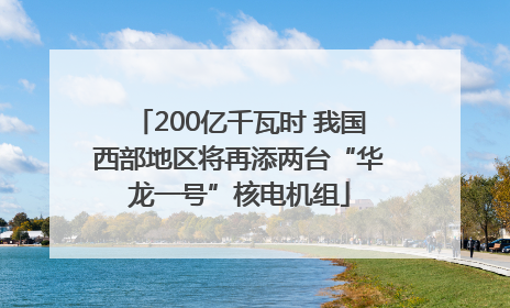 200亿千瓦时 我国西部地区将再添两台“华龙一号”核电机组