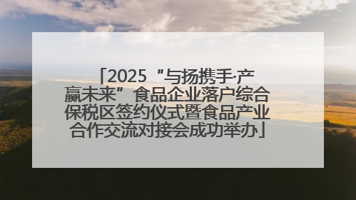 2025“与扬携手·产赢未来”食品企业落户综合保税区签约仪式暨食品产业合作交流对接会成功举办