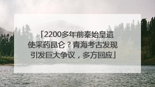 2200多年前秦始皇遣使采药昆仑？青海考古发现引发巨大争议，多方回应
