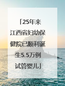 25年来 江西省妇幼保健院已顺利诞生5.5万例试管婴儿