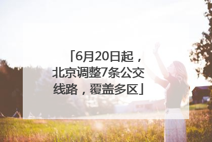 6月20日起，北京调整7条公交线路，覆盖多区