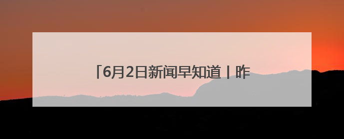 6月2日新闻早知道丨昨夜今晨·热点不容错过
