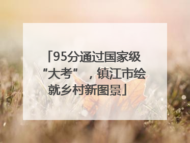 95分通过国家级“大考”，镇江市绘就乡村新图景